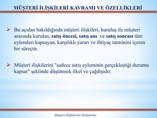  Bu açıdan bakıldığında müşteri ilişkileri, kuruluş ile müşteri
arasında kurulan, satış öncesi, satış anı ve satış sonrası tüm
eylemleri kapsayan, karşılıklı yararı ve ihtiyaç tatminini içeren
bir süreçtir.
 Müşteri ilişkilerini "sadece satış eyleminin gerçekleştiği durumu
kapsar" şeklinde düşünmek ilkel ve çağdışıdır.
MÜŞTERİ İLİŞKİLERİ KAVRAMI VE ÖZELLİKLERİ
Müşteri İlişkilerini Geliştirme
 