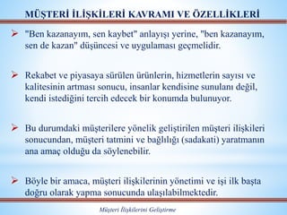  "Ben kazanayım, sen kaybet" anlayışı yerine, "ben kazanayım,
sen de kazan" düşüncesi ve uygulaması geçmelidir.
 Rekabet ve piyasaya sürülen ürünlerin, hizmetlerin sayısı ve
kalitesinin artması sonucu, insanlar kendisine sunulanı değil,
kendi istediğini tercih edecek bir konumda bulunuyor.
 Bu durumdaki müşterilere yönelik geliştirilen müşteri ilişkileri
sonucundan, müşteri tatmini ve bağlılığı (sadakati) yaratmanın
ana amaç olduğu da söylenebilir.
 Böyle bir amaca, müşteri ilişkilerinin yönetimi ve işi ilk başta
doğru olarak yapma sonucunda ulaşılabilmektedir.
MÜŞTERİ İLİŞKİLERİ KAVRAMI VE ÖZELLİKLERİ
Müşteri İlişkilerini Geliştirme
 