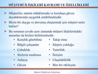  Müşteriler, tatmin olduklarında ve kuruluşa güven
duyduklarında saygınlık artabilmektedir.
 Böyle bir duygu ve davranış oluşturmak için müşteri neler
bekler?
 Bu sorunun cevabı aynı zamanda müşteri ilişkilerindeki
unsurları da bizlere belirtmektedir:
MÜŞTERİ İLİŞKİLERİ KAVRAMI VE ÖZELLİKLERİ
Müşteri İlişkilerini Geliştirme
• Karşılık görebilme • Takip etme
• Bilgili çalışanlar • Sürpriz yokluğu
• Çabukluk • Tutarlılık
• Sözlerin tutulması • İletişim
• Anlayış • Ulaşılabilirlik
• Güven • Bire bir etkileşim
 