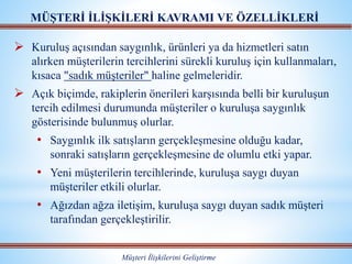  Kuruluş açısından saygınlık, ürünleri ya da hizmetleri satın
alırken müşterilerin tercihlerini sürekli kuruluş için kullanmaları,
kısaca "sadık müşteriler" haline gelmeleridir.
 Açık biçimde, rakiplerin önerileri karşısında belli bir kuruluşun
tercih edilmesi durumunda müşteriler o kuruluşa saygınlık
gösterisinde bulunmuş olurlar.
• Saygınlık ilk satışların gerçekleşmesine olduğu kadar,
sonraki satışların gerçekleşmesine de olumlu etki yapar.
• Yeni müşterilerin tercihlerinde, kuruluşa saygı duyan
müşteriler etkili olurlar.
• Ağızdan ağza iletişim, kuruluşa saygı duyan sadık müşteri
tarafından gerçekleştirilir.
MÜŞTERİ İLİŞKİLERİ KAVRAMI VE ÖZELLİKLERİ
Müşteri İlişkilerini Geliştirme
 