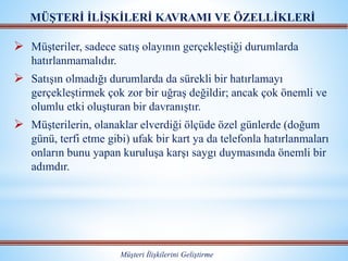  Müşteriler, sadece satış olayının gerçekleştiği durumlarda
hatırlanmamalıdır.
 Satışın olmadığı durumlarda da sürekli bir hatırlamayı
gerçekleştirmek çok zor bir uğraş değildir; ancak çok önemli ve
olumlu etki oluşturan bir davranıştır.
 Müşterilerin, olanaklar elverdiği ölçüde özel günlerde (doğum
günü, terfi etme gibi) ufak bir kart ya da telefonla hatırlanmaları
onların bunu yapan kuruluşa karşı saygı duymasında önemli bir
adımdır.
MÜŞTERİ İLİŞKİLERİ KAVRAMI VE ÖZELLİKLERİ
Müşteri İlişkilerini Geliştirme
 