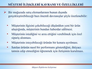  Bir mağazada satış elemanlarının bunun dışında
gerçekleştirebileceği bazı önemli davranışlar şöyle özetlenebilir:
• Müşterinin ilgisini çekebileceği düşünülen yeni bir ürün
ulaştığında, müşterinin bundan haberdar edilmesi.
• Müşterinin istediğini ve arzu ettiğini verebilmek için özel
sipariş alınması.
• Müşterinin isteyebileceği ürünün bir kenara ayrılması.
• Satılan ürünün nasıl bir performans gösterdiğini, ihtiyacı
tatmin edip etmediğini öğrenmek için iletişimin kurulması.
MÜŞTERİ İLİŞKİLERİ KAVRAMI VE ÖZELLİKLERİ
Müşteri İlişkilerini Geliştirme
 