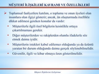  Toplumsal faaliyetlere katılım, o topluma ve onun üyeleri olan
insanlara olan ilgiyi gösterir; ancak, ün oluşturmada özellikle
dikkat edilmesi gereken konular da vardır:
• Müşterilerle ilgili özel bilgilerin kesinlikle ortaya
çıkartılmaması gerekir.
• Diğer müşterilerden ve rakiplerden olumlu ifadelerle söz
etmek daima iyidir.
• Müşterilerin istekleri kabul edilemez olduğunda ya da üzüntü
yaratan bir durum olduğunda daima gerçek söylenebilmelidir.
• Güvenilir, ilgili ve kibar olmaya özen gösterilmelidir.
MÜŞTERİ İLİŞKİLERİ KAVRAMI VE ÖZELLİKLERİ
Müşteri İlişkilerini Geliştirme
 
