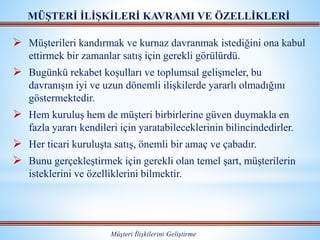 Müşterileri kandırmak ve kurnaz davranmak istediğini ona kabul
ettirmek bir zamanlar satış için gerekli görülürdü.
 Bugünkü rekabet koşulları ve toplumsal gelişmeler, bu
davranışın iyi ve uzun dönemli ilişkilerde yararlı olmadığını
göstermektedir.
 Hem kuruluş hem de müşteri birbirlerine güven duymakla en
fazla yararı kendileri için yaratabileceklerinin bilincindedirler.
 Her ticari kuruluşta satış, önemli bir amaç ve çabadır.
 Bunu gerçekleştirmek için gerekli olan temel şart, müşterilerin
isteklerini ve özelliklerini bilmektir.
MÜŞTERİ İLİŞKİLERİ KAVRAMI VE ÖZELLİKLERİ
Müşteri İlişkilerini Geliştirme
 
