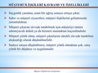  Saygınlık yaratma, uzun bir uğraş sonucu ortaya çıkar.
 Sabır ve müşteri ziyaretleri, müşteri ilişkilerini geliştirmede
zorunluluktur.
 Müşteri çıkarını zirvede tutabilmek için müşteriyi tatmin
edemeyecek ürünü ya da hizmeti sunmaktan kaçınılmalıdır.
 Müşteri yönlü olma, müşteri çıkarlarını sürekli zirvede tutabilme
alışkanlığı olarak düşünülmelidir.
 Sadece satışın düşünülmesi, müşteri yönlü olmaktan çok, satış
yönlü bir düşünce ve uygulamadır.
MÜŞTERİ İLİŞKİLERİ KAVRAMI VE ÖZELLİKLERİ
Müşteri İlişkilerini Geliştirme
 
