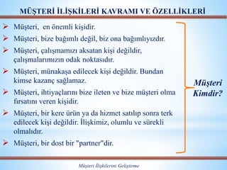  Müşteri, en önemli kişidir.
 Müşteri, bize bağımlı değil, biz ona bağımlıyızdır.
 Müşteri, çalışmamızı aksatan kişi değildir,
çalışmalarımızın odak noktasıdır.
 Müşteri, münakaşa edilecek kişi değildir. Bundan
kimse kazanç sağlamaz.
 Müşteri, ihtiyaçlarını bize ileten ve bize müşteri olma
fırsatını veren kişidir.
 Müşteri, bir kere ürün ya da hizmet satılıp sonra terk
edilecek kişi değildir. İlişkimiz, olumlu ve sürekli
olmalıdır.
 Müşteri, bir dost bir "partner"dir.
MÜŞTERİ İLİŞKİLERİ KAVRAMI VE ÖZELLİKLERİ
Müşteri İlişkilerini Geliştirme
Müşteri
Kimdir?
 