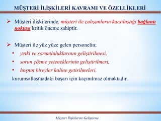  Müşteri ilişkilerinde, müşteri ile çalışanların karşılaştığı bağlantı
noktası kritik öneme sahiptir.
 Müşteri ile yüz yüze gelen personelin;
• yetki ve sorumluluklarının geliştirilmesi,
• sorun çözme yeteneklerinin geliştirilmesi,
• hoşnut bireyler haline getirilmeleri,
kurumsallaşmadaki başarı için kaçınılmaz olmaktadır.
MÜŞTERİ İLİŞKİLERİ KAVRAMI VE ÖZELLİKLERİ
Müşteri İlişkilerini Geliştirme
 