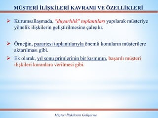  Kurumsallaşmada, "duyarlılık" toplantıları yapılarak müşteriye
yönelik ilişkilerin geliştirilmesine çalışılır.
 Örneğin, pazartesi toplantılarıyla önemli konuların müşterilere
aktarılması gibi.
 Ek olarak, yıl sonu primlerinin bir kısmının, başarılı müşteri
ilişkileri kuranlara verilmesi gibi.
MÜŞTERİ İLİŞKİLERİ KAVRAMI VE ÖZELLİKLERİ
Müşteri İlişkilerini Geliştirme
 