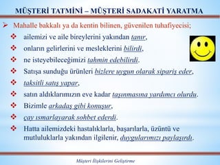  Mahalle bakkalı ya da kentin bilinen, güvenilen tuhafiyecisi;
 ailemizi ve aile bireylerini yakından tanır,
 onların gelirlerini ve mesleklerini bilirdi,
 ne isteyebileceğimizi tahmin edebilirdi.
 Satışa sunduğu ürünleri bizlere uygun olarak sipariş eder,
 taksitli satış yapar,
 satın aldıklarımızın eve kadar taşınmasına yardımcı olurdu.
 Bizimle arkadaş gibi konuşur,
 çay ısmarlayarak sohbet ederdi.
 Hatta ailemizdeki hastalıklarla, başarılarla, üzüntü ve
mutluluklarla yakından ilgilenir, duygularımızı paylaşırdı.
MÜŞTERİ TATMİNİ – MÜŞTERİ SADAKATİ YARATMA
Müşteri İlişkilerini Geliştirme
 