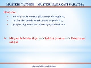 Dönüşüm;
• müşteriyi en üst noktada şirket ortağı olarak görme,
• sunulan hizmetlerde ustalık derecesine gelebilme,
• geniş bir bilgi temeline sahip olmaya yönelmektedir.
 Müşteri ile birebir ilişki ---> Sadakat yaratma ---> Tekrarlanan
satışlar.
MÜŞTERİ TATMİNİ – MÜŞTERİ SADAKATİ YARATMA
Müşteri İlişkilerini Geliştirme
 