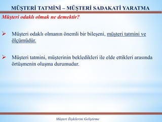 Müşteri odaklı olmak ne demektir?
 Müşteri odaklı olmanın önemli bir bileşeni, müşteri tatmini ve
ölçümüdür.
 Müşteri tatmini, müşterinin bekledikleri ile elde ettikleri arasında
örtüşmenin oluşma durumudur.
MÜŞTERİ TATMİNİ – MÜŞTERİ SADAKATİ YARATMA
Müşteri İlişkilerini Geliştirme
 
