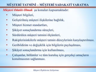 Müşteri Odaklı Olmak şu konuları kapsamaktadır:
• Müşteri bilgileri,
• Geliştirilmiş müşteri ilişkilerine bağlılık,
• Müşteri hizmet standartları,
• Şikâyet sonuçlandırma süreçleri,
• Sürdürülen müşteri tatmini ölçümleri,
• Rakiplerininkilerle müşteri tatmin düzeylerinin karşılaştırılması.
• Geribildirim ve değişiklik için bilgilerin paylaşılması,
• Şikâyet sonuçlandırma için kullanılması,
• Çalışanlar, bölümler ve tüm kuruluş için gerçekçi amaçların
konulmasının sağlanması.
MÜŞTERİ TATMİNİ – MÜŞTERİ SADAKATİ YARATMA
Müşteri İlişkilerini Geliştirme
 
