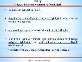  Yoğunlaşan rekabet koşulları
 Sağlıklı ve uzun dönemli müşteri ilişkileri kuruluşların en
önemli rekabet aracı
 teknolojik gelişmeler çok kısa süre taklit edilebilmekte
 Kuruluşun, uzun ve zahmetli uğraşları sonucunda oluşturduğu
müşteri ilişkilerinin ise taklit edilmesi zor ve maliyetli
olabilmektedir.
 Gelecekte rekabet, müşteri ilişkileri üzerinde olacak
GİRİŞ
Müşteri İlişkileri Kavramı ve Özellikleri
Müşteri İlişkilerini Geliştirme
 