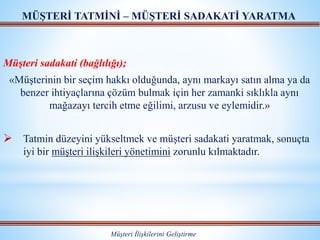 Müşteri sadakati (bağlılığı);
«Müşterinin bir seçim hakkı olduğunda, aynı markayı satın alma ya da
benzer ihtiyaçlarına çözüm bulmak için her zamanki sıklıkla aynı
mağazayı tercih etme eğilimi, arzusu ve eylemidir.»
 Tatmin düzeyini yükseltmek ve müşteri sadakati yaratmak, sonuçta
iyi bir müşteri ilişkileri yönetimini zorunlu kılmaktadır.
MÜŞTERİ TATMİNİ – MÜŞTERİ SADAKATİ YARATMA
Müşteri İlişkilerini Geliştirme
 