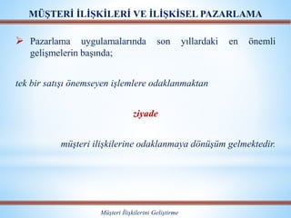 MÜŞTERİ İLİŞKİLERİ VE İLİŞKİSEL PAZARLAMA
Müşteri İlişkilerini Geliştirme
 Pazarlama uygulamalarında son yıllardaki en önemli
gelişmelerin başında;
tek bir satışı önemseyen işlemlere odaklanmaktan
ziyade
müşteri ilişkilerine odaklanmaya dönüşüm gelmektedir.
 