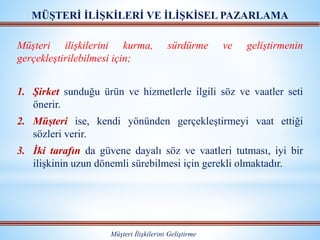 MÜŞTERİ İLİŞKİLERİ VE İLİŞKİSEL PAZARLAMA
Müşteri İlişkilerini Geliştirme
Müşteri ilişkilerini kurma, sürdürme ve geliştirmenin
gerçekleştirilebilmesi için;
1. Şirket sunduğu ürün ve hizmetlerle ilgili söz ve vaatler seti
önerir.
2. Müşteri ise, kendi yönünden gerçekleştirmeyi vaat ettiği
sözleri verir.
3. İki tarafın da güvene dayalı söz ve vaatleri tutması, iyi bir
ilişkinin uzun dönemli sürebilmesi için gerekli olmaktadır.
 