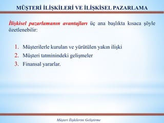 MÜŞTERİ İLİŞKİLERİ VE İLİŞKİSEL PAZARLAMA
Müşteri İlişkilerini Geliştirme
İlişkisel pazarlamanın avantajları üç ana başlıkta kısaca şöyle
özetlenebilir:
1. Müşterilerle kurulan ve yürütülen yakın ilişki
2. Müşteri tatminindeki gelişmeler
3. Finansal yararlar.
 