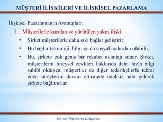 MÜŞTERİ İLİŞKİLERİ VE İLİŞKİSEL PAZARLAMA
Müşteri İlişkilerini Geliştirme
İlişkisel Pazarlamanın Avantajları:
1. Müşterilerle kurulan ve yürütülen yakın ilişki:
• Şirket müşterilerle daha sıkı bağlar geliştirir.
• Bu bağlar teknoloji, bilgi ya da sosyal açılardan olabilir.
• Bu, şirkete çok geniş bir rekabet avantajı sunar. Şirket,
müşterilerin bireysel zevkleri hakkında daha fazla bilgi
sahibi oldukça, müşteriler de diğer tedarikçilerle tekrar
eden süreçlerini devam ettirmede isteksiz hale gelerek
şirkete bağlanırlar.
 