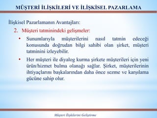 MÜŞTERİ İLİŞKİLERİ VE İLİŞKİSEL PAZARLAMA
Müşteri İlişkilerini Geliştirme
İlişkisel Pazarlamanın Avantajları:
2. Müşteri tatminindeki gelişmeler:
• Sunumlarıyla müşterilerini nasıl tatmin edeceği
konusunda doğrudan bilgi sahibi olan şirket, müşteri
tatminini izleyebilir.
• Her müşteri ile diyalog kurma şirkete müşterileri için yeni
ürün/hizmet bulma olanağı sağlar. Şirket, müşterilerinin
ihtiyaçlarını başkalarından daha önce sezme ve karşılama
gücüne sahip olur.
 