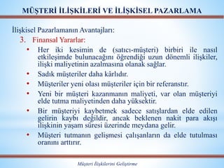 MÜŞTERİ İLİŞKİLERİ VE İLİŞKİSEL PAZARLAMA
Müşteri İlişkilerini Geliştirme
İlişkisel Pazarlamanın Avantajları:
3. Finansal Yararlar:
• Her iki kesimin de (satıcı-müşteri) birbiri ile nasıl
etkileşimde bulunacağını öğrendiği uzun dönemli ilişkiler,
ilişki maliyetinin azalmasına olanak sağlar.
• Sadık müşteriler daha kârlıdır.
• Müşteriler yeni olası müşteriler için bir referanstır.
• Yeni bir müşteri kazanmanın maliyeti, var olan müşteriyi
elde tutma maliyetinden daha yüksektir.
• Bir müşteriyi kaybetmek sadece satışlardan elde edilen
gelirin kaybı değildir, ancak beklenen nakit para akışı
ilişkinin yaşam süresi üzerinde meydana gelir.
• Müşteri tutmanın gelişmesi çalışanların da elde tutulması
oranını arttırır.
 