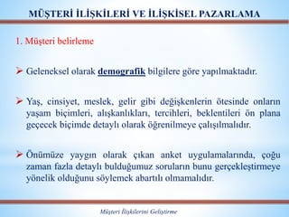 MÜŞTERİ İLİŞKİLERİ VE İLİŞKİSEL PAZARLAMA
Müşteri İlişkilerini Geliştirme
1. Müşteri belirleme
 Geleneksel olarak demografik bilgilere göre yapılmaktadır.
 Yaş, cinsiyet, meslek, gelir gibi değişkenlerin ötesinde onların
yaşam biçimleri, alışkanlıkları, tercihleri, beklentileri ön plana
geçecek biçimde detaylı olarak öğrenilmeye çalışılmalıdır.
 Önümüze yaygın olarak çıkan anket uygulamalarında, çoğu
zaman fazla detaylı bulduğumuz soruların bunu gerçekleştirmeye
yönelik olduğunu söylemek abartılı olmamalıdır.
 