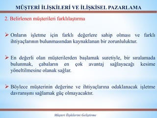 MÜŞTERİ İLİŞKİLERİ VE İLİŞKİSEL PAZARLAMA
Müşteri İlişkilerini Geliştirme
2. Belirlenen müşterileri farklılaştırma
 Onların işletme için farklı değerlere sahip olması ve farklı
ihtiyaçlarının bulunmasından kaynaklanan bir zorunluluktur.
 En değerli olan müşterilerden başlamak suretiyle, bir sıralamada
bulunmak, çabaların en çok avantaj sağlayacağı kesime
yöneltilmesine olanak sağlar.
 Böylece müşterinin değerine ve ihtiyaçlarına odaklanacak işletme
davranışını sağlamak güç olmayacaktır.
 