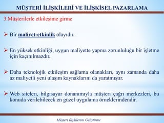 MÜŞTERİ İLİŞKİLERİ VE İLİŞKİSEL PAZARLAMA
Müşteri İlişkilerini Geliştirme
3.Müşterilerle etkileşime girme
 Bir maliyet-etkinlik olayıdır.
 En yüksek etkinliği, uygun maliyette yapma zorunluluğu bir işletme
için kaçınılmazdır.
 Daha teknolojik etkileşim sağlama olanakları, aynı zamanda daha
az maliyetli yeni ulaşım kaynaklarını da yaratmıştır.
 Web siteleri, bilgisayar donanımıyla müşteri çağrı merkezleri, bu
konuda verilebilecek en güzel uygulama örneklerindendir.
 