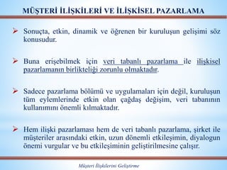 MÜŞTERİ İLİŞKİLERİ VE İLİŞKİSEL PAZARLAMA
Müşteri İlişkilerini Geliştirme
 Sonuçta, etkin, dinamik ve öğrenen bir kuruluşun gelişimi söz
konusudur.
 Buna erişebilmek için veri tabanlı pazarlama ile ilişkisel
pazarlamanın birlikteliği zorunlu olmaktadır.
 Sadece pazarlama bölümü ve uygulamaları için değil, kuruluşun
tüm eylemlerinde etkin olan çağdaş değişim, veri tabanının
kullanımını önemli kılmaktadır.
 Hem ilişki pazarlaması hem de veri tabanlı pazarlama, şirket ile
müşteriler arasındaki etkin, uzun dönemli etkileşimin, diyalogun
önemi vurgular ve bu etkileşiminin geliştirilmesine çalışır.
 