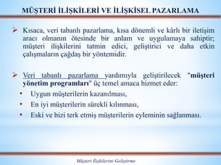 MÜŞTERİ İLİŞKİLERİ VE İLİŞKİSEL PAZARLAMA
Müşteri İlişkilerini Geliştirme
 Kısaca, veri tabanlı pazarlama, kısa dönemli ve kârlı bir iletişim
aracı olmanın ötesinde bir anlam ve uygulamaya sahiptir;
müşteri ilişkilerini tatmin edici, geliştirici ve daha etkin
çalışmaların çağdaş bir yöntemidir.
 Veri tabanlı pazarlama yardımıyla geliştirilecek "müşteri
yönetim programları" üç temel amaca hizmet eder:
• Uygun müşterilerin kazanılması,
• En iyi müşterilerin sürekli kılınması,
• Eski ve bizi terk etmiş müşterilerin eyleminin sağlanması.
 