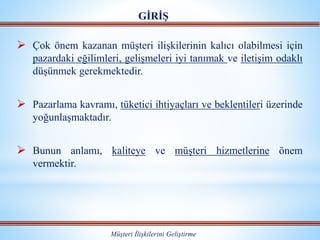  Çok önem kazanan müşteri ilişkilerinin kalıcı olabilmesi için
pazardaki eğilimleri, gelişmeleri iyi tanımak ve iletişim odaklı
düşünmek gerekmektedir.
 Pazarlama kavramı, tüketici ihtiyaçları ve beklentileri üzerinde
yoğunlaşmaktadır.
 Bunun anlamı, kaliteye ve müşteri hizmetlerine önem
vermektir.
GİRİŞ
Müşteri İlişkilerini Geliştirme
 