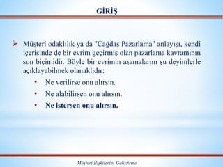  Müşteri odaklılık ya da "Çağdaş Pazarlama" anlayışı, kendi
içerisinde de bir evrim geçirmiş olan pazarlama kavramının
son biçimidir. Böyle bir evrimin aşamalarını şu deyimlerle
açıklayabilmek olanaklıdır:
• Ne verilirse onu alırsın.
• Ne alabilirsen onu alırsın.
• Ne istersen onu alırsın.
GİRİŞ
Müşteri İlişkilerini Geliştirme
 