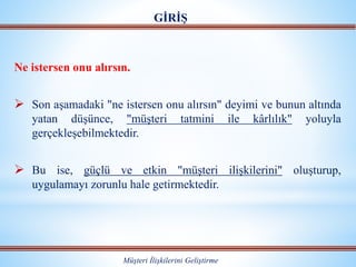 Ne istersen onu alırsın.
 Son aşamadaki "ne istersen onu alırsın" deyimi ve bunun altında
yatan düşünce, "müşteri tatmini ile kârlılık" yoluyla
gerçekleşebilmektedir.
 Bu ise, güçlü ve etkin "müşteri ilişkilerini" oluşturup,
uygulamayı zorunlu hale getirmektedir.
GİRİŞ
Müşteri İlişkilerini Geliştirme
 