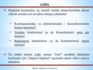  Bugünün kuruluşları, üç önemli soruda müşterilerinden daima
yüksek oranda evet cevabını almaya çabalarlar:
• Kuruluşumuzdan ve ürünlerimizden / hizmetlerimizden
hoşnut musunuz?
• Yeniden ürünlerimizi ya da hizmetlerimizi satın alır
mısınız?
• Başkalarına ürünlerimizi ya da hizmetlerimizi önerir
misiniz?
 Üç temel soruya çoğu zaman "evet" cevabını alamayan
kuruluşlar için "müşteri ilişkileri" açısından alarm zilleri çalıyor
demektir.
GİRİŞ
Müşteri İlişkilerini Geliştirme
 