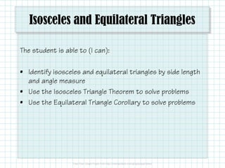 Isosceles and Equilateral Triangles
The student is able to (I can):
• Identify isosceles and equilateral triangles by side length
and angle measureand angle measure
• Use the Isosceles Triangle Theorem to solve problems
• Use the Equilateral Triangle Corollary to solve problems
 