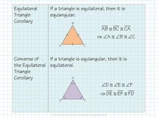 Equilateral
Triangle
Corollary
Converse of
If a triangle is equilateral, then it is
equiangular.
If a triangle is equiangular, then it is
C
B
A
AB BC CA
A B C
≅ ≅
⇒ ∠ ≅ ∠ ≅ ∠
Converse of
the Equilateral
Triangle
Corollary
If a triangle is equiangular, then it is
equilateral.
D E F
DE EF FD
∠ ≅ ∠ ≅ ∠
⇒ ≅ ≅
F
E
D
 