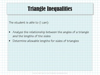 Triangle Inequalities
The student is able to (I can):
• Analyze the relationship between the angles of a triangle
and the lengths of the sidesand the lengths of the sides
• Determine allowable lengths for sides of triangles
 