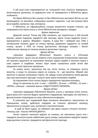 У цій акції очки нараховуються за: читацький стаж, кількість відвідувань,
волонтерську допомогу, за дарування книг та приведеного в бібліотеку друга,
знайомого.
Не буває бібліотек без книжок та без бібліотечних виставок! Влітку на них
розміщувати, як звичайно, найцікавіші книжки і журнали. І ще там можуть бути
різні вироби, малюнки, ігри, вікторини.
У бібліотеці на інформаційних стендах розмістити яскраві плакати, що
запрошують всіх взяти участь у літніх бібліотечних конкурсах і заходах.
Зразок звернення
Дорогий читачу! Тільки від тебе залежить, що поміститься в твій річний
рюкзак: цікава подорож, відкриття або пригода, варто тільки відкрити книгу і
відправитися в дорогу. Збирайся і підемо. А куди йти – вибирай сам. Тебе з
нетерпінням чекають друзі на стежці пригод, дивовижні відкриття на лісовій
стежці, зустріч з НЛО на стежці фантастики, безлюдні острови і безліч
небезпечних пригод на стежках цікавого детектива і пригод.
Зразок об’яви
«Шановні відвідувачі бібліотеки! Візьміть участь у «Літньому
ПригодоЧитанні». Цього літа ви можете стати справжніми Книжковими піратами,
які прагнуть відкопати на книжкових полицях чудові скарби! У кожного пірата є
своя скриня зі скарбами. Кожен пірат може називатися своїм ім’ям або
придумати своє піратське прізвисько.
За кожну книгу, прочитану під час літніх читань, ти отримуєш золоту
монетку, а якщо ти напишеш відгук на книжку, то – дві монетки. Збирай свої
монетки в скриню книжкового пірата. Не забудь тільки розповісти своїм друзям
про свої захоплюючі пригоди і скласти свою карту книжкових скарбів!
За підсумками літніх читань будуть підводитися підсумки конкурсу.
Якщо ти прочитав за літо: 5 книг – «ЮНІОР», 10 книг – «ПРОФІ», 15 книг –
«ЗІРКА», а більше – отримай звання «ЛІДЕР РІЧНОГО ЧИТАННЯ».
Зразок об’яви
«Шановні відвідувачі бібліотеки! Візьміть участь у програмі літніх читань.
Цього року літні читання будуть присвячені подорожам, пригодам, які пов’язані з
фантастичною літературою на тему «Фантастична феєрія».
В учасників цих подорожей буде унікальна можливість: прогулятися по
Чумацькому шляху, здійснити подорож на планети Далекого космосу,
прокотитися на машині часу, зустрітися з інопланетянами.
А щоб не було нудно, не забувати про девіз нашого літнього читання -
«Читаєш сам - Поклич ЧИТАТИ ДРУГА!».
Читачі повинні написати відгуки на книжки, які прочитали цього літа і
порадити почитати іншим любителям цього жанру, намалювати портрети героїв і
види далеких галактик, придумати свої фантастичні пригоди.
15
 