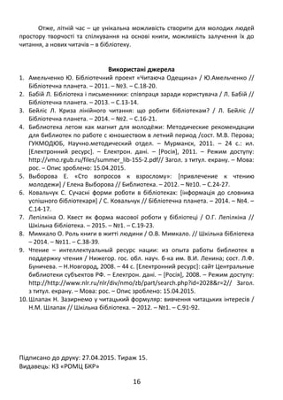Отже, літній час – це унікальна можливість створити для молодих людей
простору творчості та спілкування на основі книги, можливість залучення їх до
читання, а нових читачів – в бібліотеку.
Використані джерела
1. Амельченко Ю. Бібліотечний проект «Читаюча Одещина» / Ю.Амельченко //
Бібліотечна планета. – 2011. – №3. – С.18-20.
2. Бабій Л. Бібліотека і письменники: співпраця заради користувача / Л. Бабій //
Бібліотечна планета. – 2013. – С.13-14.
3. Бейліс Л. Криза лінійного читання: що робити бібліотекам? / Л. Бейліс //
Бібліотечна планета. – 2014. – №2. – С.16-21.
4. Библиотека летом как магнит для молодёжи: Методические рекомендации
для библиотек по работе с юношеством в летний период /сост. М.В. Перова;
ГУКМОДЮБ, Научно.методический отдел. – Мурманск, 2011. – 24 с.: ил.
[Електронний ресурс]. – Електрон. дані. – [Росія], 2011. – Режим доступу:
http://vmo.rgub.ru/files/summer_lib-155-2.pdf// Загол. з титул. екрану. – Мова:
рос. – Опис зроблено: 15.04.2015.
5. Выборова Е. «Сто вопросов к взрослому»: [привлечение к чтению
молодежи] / Елена Выборова // Библиотека. – 2012. – №10. – С.24-27.
6. Ковальчук С. Сучасні форми роботи в бібліотеках: [інформація до словника
успішного бібліотекаря] / С. Ковальчук // Бібліотечна планета. – 2014. – №4. –
С.14-17.
7. Лепілкіна О. Квест як форма масової роботи у бібліотеці / О.Г. Лепілкіна //
Шкільна бібліотека. – 2015. – №1. – С.19-23.
8. Мимкало О. Роль книги в житті людини / О.В. Мимкало. // Шкільна бібліотека
– 2014. – №11. – С.38-39.
9. Чтение – интеллектуальный ресурс нации: из опыта работы библиотек в
поддержку чтения / Нижегор. гос. обл. науч. б-ка им. В.И. Ленина; сост. Л.Ф.
Буничева. – Н.Новгород, 2008. – 44 с. [Електронний ресурс]: сайт Центральные
библиотеки субъектов РФ. – Електрон. дані. – [Росія], 2008. – Режим доступу:
http://http://www.nlr.ru/nlr/div/nmo/zb/part/search.php?id=2028&r=2// Загол.
з титул. екрану. – Мова: рос. – Опис зроблено: 15.04.2015.
10. Шлапак Н. Зазирнемо у читацький формуляр: вивчення читацьких інтересів /
Н.М. Шлапак // Шкільна бібліотека. – 2012. – №1. – С.91-92.
Підписано до друку: 27.04.2015. Тираж 15.
Видавець: КЗ «РОМЦ БКР»
16
 