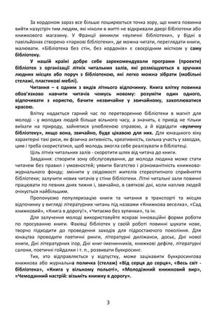 За кордоном зараз все більше поширюється точка зору, що книга повинна
вийти назустріч тим людям, які ніколи в житті не відкривали двері бібліотеки або
книжкового магазину. У Франції виникли «вуличні бібліотеки», у Відні в
павільйонах створено «паркові бібліотеки», де можна читати, переглядати книги,
малювати. «Бібліотека без стін, без кордонів» є своєрідним містком у саму
бібліотеку.
У нашій країні добре себе зарекомендували програми (проекти)
бібліотек з організації літніх читальних залів, які розміщуються в зручних
людних місцях або поруч з бібліотекою, які легко можна зібрати (мобільні
стелажі, пластикові меблі).
Читання – є одним з видів літнього відпочинку. Книга влітку повинна
обов’язково навчити читачів чомусь новому: розуміти один одного,
відпочивати з користю, бачити незвичайне у звичайному, захоплюватися
красою.
Влітку надається гарний час по перетворенню бібліотеки в магніт для
молоді - у молодих людей більше вільного часу, а значить, є привід не тільки
виїхати на природу, зайнятися улюбленою справою, а й відвідати «вуличну
бібліотеку», якщо вона, звичайно, буде цікавою для них. Для юнацького віку
характерні такі риси, як фізична активність, креативність, сильна участь у заходах,
цим і треба скористатися, щоб молодь змогла себе реалізувати в бібліотеці.
Ціль літніх читальних залів - скоротити шлях від читача до книги.
Завдання: створити зону обслуговування, де молода людина може стати
читачем без правил і умовностей; уявити багатство і різноманітність книжково-
журнального фонду; змінити у свідомості жителів стереотипного сприйняття
бібліотеки; залучити нових читачів у стіни бібліотеки. Літні читальні зали повинні
працювати по певних днях тижня і, звичайно, в святкові дні, коли наплив людей
очікується найбільшим.
Пропонуємо популяризацію книги та читання в транспорті та місцях
відпочинку у вигляді літературних читань під назвами «Книжкова веселка», «Сад
книжковий», «Книга в дорогу!», «Читаємо без зупинки», та ін.
Для залучення молоді використовуйте яскраві інноваційні форми роботи
по просуванню книги. Фахівці бібліотек у своїй роботі повинні шукати нове,
творчо підходити до проведення заходів для підростаючого покоління. Для
юнацтва проводити поетичні ринги, літературні диліжанси, досьє, Дні нової
книги, Дні літературних ігор, Дні книг-іменинників, книжкові дефіле, літературні
салони, поетичні гойдалки і т. п., розвивати буккросинг.
Тих, хто відправляється у відпустку, може зацікавити буккросингова
книжкова або журнальна поличка (стелаж) «Від серця до серця», «Весь світ -
бібліотека», «Книга у вільному польоті», «Молодіжний книжковий вир»,
«Чемоданний настрій: візьміть книжку в дорогу».
3
 