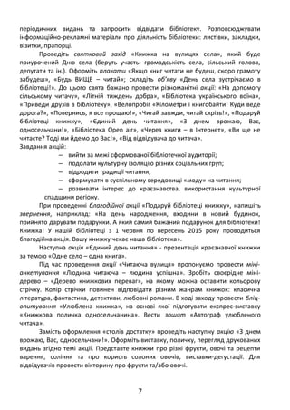 періодичних видань та запросити відвідати бібліотеку. Розповсюджувати
інформаційно-рекламні матеріали про діяльність бібліотеки: листівки, закладки,
візитки, прапорці.
Проведіть святковий захід «Книжка на вулицях села», який буде
приурочений Дню села (беруть участь: громадськість села, сільський голова,
депутати та ін.). Оформіть плакати «Якщо книг читати не будеш, скоро грамоту
забудеш», «Будь ВИЩЕ – читай»; складіть об’яву «День села зустрічаємо в
бібліотеці!». До цього свята бажано провести різноманітні акції: «На допомогу
сільському читачу», «Літній тиждень добра», «Бібліотека українського воїна»,
«Приведи друзів в бібліотеку», «Велопробіг «Кілометри і книгобайти! Куди веде
дорога?», «Повернись, я все прощаю!», «Читай завжди, читай скрізь!», «Подаруй
бібліотеці книжку», «Єдиний день читання», «З днем врожаю, Вас,
односельчани!», «Бібліотека Open air», «Через книги – в Інтернет», «Ви ще не
читаєте? Тоді ми йдемо до Вас!», «Від відвідувача до читача».
Завдання акцій:
‒ вийти за межі сформованої бібліотечної аудиторії;
‒ подолати культурну ізоляцію різних соціальних груп;
‒ відродити традиції читання;
‒ сформувати в суспільному середовищі «моду» на читання;
‒ розвивати інтерес до краєзнавства, використання культурної
спадщини регіону.
При проведенні благодійної акції «Подаруй бібліотеці книжку», напишіть
звернення, наприклад: «На день народження, входини в новий будинок,
прийнято дарувати подарунки. А який самий бажаний подарунок для бібліотеки!
Книжка! У нашій бібліотеці з 1 червня по вересень 2015 року проводиться
благодійна акція. Вашу книжку чекає наша бібліотека».
Наступна акція «Єдиний день читання» - презентація краєзнавчої книжки
за темою «Одне село – одна книга».
Під час проведення акції «Читаюча вулиця» пропонуємо провести міні-
анкетування «Людина читаюча – людина успішна». Зробіть своєрідне міні-
дерево – «Дерево книжкових переваг», на якому можна оставити кольорову
стрічку. Колір стрічки повинен відповідати різним жанрам книжок: класична
література, фантастика, детективи, любовні романи. В ході заходу провести бліц-
опитування «Улюблена книжка», на основі якої підготувати експрес-виставку
«Книжкова поличка односельчанина». Вести зошит «Автограф улюбленого
читача».
Замість оформлення «столів достатку» проведіть наступну акцію «З днем
врожаю, Вас, односельчани!». Оформіть виставку, поличку, перегляд друкованих
видань згідно темі акції. Представте книжки про різні фрукти, овочі та рецепти
варення, соління та про користь солоних овочів, виставки-дегустації. Для
відвідувачів провести вікторину про фрукти та/або овочі.
7
 