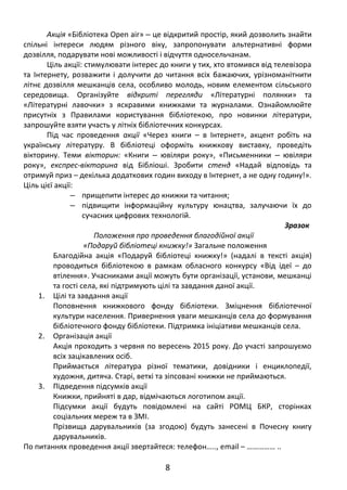 Акція «Бібліотека Open air» ‒ це відкритий простір, який дозволить знайти
спільні інтереси людям різного віку, запропонувати альтернативні форми
дозвілля, подарувати нові можливості і відчуття односельчанам.
Ціль акції: стимулювати інтерес до книги у тих, хто втомився від телевізора
та Інтернету, розважити і долучити до читання всіх бажаючих, урізноманітнити
літнє дозвілля мешканців села, особливо молодь, новим елементом сільського
середовища. Організуйте відкриті перегляди «Літературні полянки» та
«Літературні лавочки» з яскравими книжками та журналами. Ознайомлюйте
присутніх з Правилами користування бібліотекою, про новинки літератури,
запрошуйте взяти участь у літніх бібліотечних конкурсах.
Під час проведення акції «Через книги – в Інтернет», акцент робіть на
українську літературу. В бібліотеці оформіть книжкову виставку, проведіть
вікторину. Теми вікторин: «Книги ювіляри року», «Письменники ювіляри‒ ‒
року», експрес-вікторина від Бібліоші. Зробити стенд «Надай відповідь та
отримуй приз – декілька додаткових годин виходу в Інтернет, а не одну годину!».
Ціль цієї акції:
‒ прищепити інтерес до книжки та читання;
‒ підвищити інформаційну культуру юнацтва, залучаючи їх до
сучасних цифрових технологій.
Зразок
Положення про проведення благодійної акції
«Подаруй бібліотеці книжку!» Загальне положення
Благодійна акція «Подаруй бібліотеці книжку!» (надалі в тексті акція)
проводиться бібліотекою в рамкам обласного конкурсу «Від ідеї – до
втілення». Учасниками акції можуть бути організації, установи, мешканці
та гості села, які підтримують цілі та завдання даної акції.
1. Цілі та завдання акції
Поповнення книжкового фонду бібліотеки. Зміцнення бібліотечної
культури населення. Привернення уваги мешканців села до формування
бібліотечного фонду бібліотеки. Підтримка ініціативи мешканців села.
2. Організація акції
Акція проходить з червня по вересень 2015 року. До участі запрошуємо
всіх зацікавлених осіб.
Приймається література різної тематики, довідники і енциклопедії,
художня, дитяча. Старі, ветхі та зіпсовані книжки не приймаються.
3. Підведення підсумків акції
Книжки, прийняті в дар, відмічаються логотипом акції.
Підсумки акції будуть повідомлені на сайті РОМЦ БКР, сторінках
соціальних мереж та в ЗМІ.
Прізвища дарувальників (за згодою) будуть занесені в Почесну книгу
дарувальників.
По питаннях проведення акції звертайтеся: телефон….., еmail – …………… ..
8
 