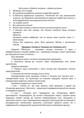 Міні-анкета «Людина читаюча – людина успішна»
1. Прізвище, ім’я, посада.
2. Які книжкові уподобання успішних людей Вам відомі?.
3. В бібліотеці формується картотека: «Читаючий світ про прихильників
читання», де збираються висловлювання видатних людей про читання, а
як Ви сформулюєте своє відношення до читання?
4. Чи потрібні книги?
5. Ви в дитинстві читали?.
6. Впиши свою книжку в «Золоту поличку успішної людини села!».
7. У кожного часу свої книжки, але класика незмінна! Ваша читацька
перевага?
Примітка:
Заповнити можна вибірково, але не менше трьох пунктів, пункт 2 –
обов’язково.
Писати без скорочень, фото. Фото довільне. Можна з прочитаною
книгою.
Програма «Читаю я! Читаємо ми! Читають всі!»
Завдання бібліотеки – зацікавити молодь читанням. А один з
найефективніших способів зробити це – привернути молодь в якості волонтерів
для просування книги та читання.
Ціль програми
1. Просування книги і читання в молодіжному середовищі.
2. Залучення молоді до читання через популяризацію книг їхніми
однолітками.
Завдання програми
1. Створити групу волонтерів з числа молоді для просування читання
серед однолітків.
2. Залучити до читання молодь, яка не читає.
Корпоративний колір програми «Читаю я! Читаємо ми! Читають всі!» -
помаранчевий колір. Усі волонтери на стоянках маршруту повинні бути в
помаранчевих краватках. (можна інший колір)
Програма складається з трьох етапів.
I етап – «Читаю я!». Це старт проекту, який проходить у формі гри
«Книжкова дискотека». Його мета – представити відвідувачам дискотеки книжки
та періодичні видання.
II етап – «Читаємо ми!». Проведення гри «Літературне КВЕСТ-
орієнтування». Розраховувати, що зв’язок літературних творів з рідним краєм
підвищить інтерес молоді до читання запропонованих книг, розширить їх
краєзнавчі знання, а гра з проходженням маршруту, орієнтуванням на місцевості,
розгадуванням головоломок дозволить учасникам провести разом час у
неформальній, неординарній і динамічній обстановці літературних пригод.
9
 