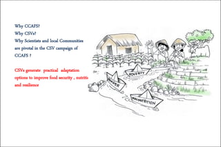 Why CCAFS?
Why CSVs?
Why Scientists and local Communities
are pivotal in the CSV campaign of
CCAFS ?
CSVs generate practical adaptation
options to improve food security , nutrition
and resilience
 