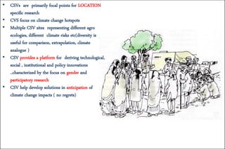 • CSVs are primarily focal points for LOCATION
specific research
• CVS focus on climate change hotspots
• Multiple CSV sites representing different agro
ecologies, different climate risks etc(diversity is
useful for comparison, extrapolation, climate
analogue )
• CSV provides a platform for deriving technological,
social , institutional and policy innovations
..characterized by the focus on gender and
participatory research
• CSV help develop solutions in anticipation of
climate change impacts ( no regrets)
 