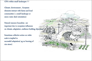 CSVs within small landscapes ? ?
Climate ,Environment , Ecosytem
elements interact with farms and local
communities ( a small landscape or
micro water shed orientation)
Natural resource boundries are
important due to ecosystem influences
on climate, adaptation ,resilience building objectives
Sometimes collective action on wider
scale is implied in
successful adaptation( eg no burning of
rice straw)
 