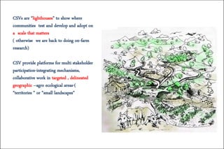 CSVs are “lighthouses” to show where
communities test and develop and adopt on
a scale that matters
( otherwise we are back to doing on-farm
research)
CSV provide platforms for multi stakeholder
participation-integrating mechanisms,
collaborative work in targeted , delineated
geographic –agro ecological areas-(
“territories ” or “small landscapes”
 