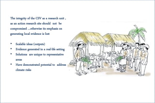 The integrity of the CSV as a research unit ,
as an action research site should not be
compromised …otherwise its emphasis on
generating local evidence is lost
• Scalable ideas (outputs)
• Evidence generated in a real-life setting
• Solutions are unique to representative
areas
• Have demonstrated potential to address
climate risks
 