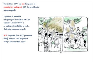 The reality : CSVs are also being used as
conduits for scaling out CSA (even without a
research agenda)
Expansion is inevitable
(Haryana govt from 28 to 500 CSV
scenario) ..So view CSVs )
as scaling out modalities as well…
Delivering outcomes on scale
BUT Important that CSV proponent
clarify the role and purpose of
doing CSVs and their scope
 