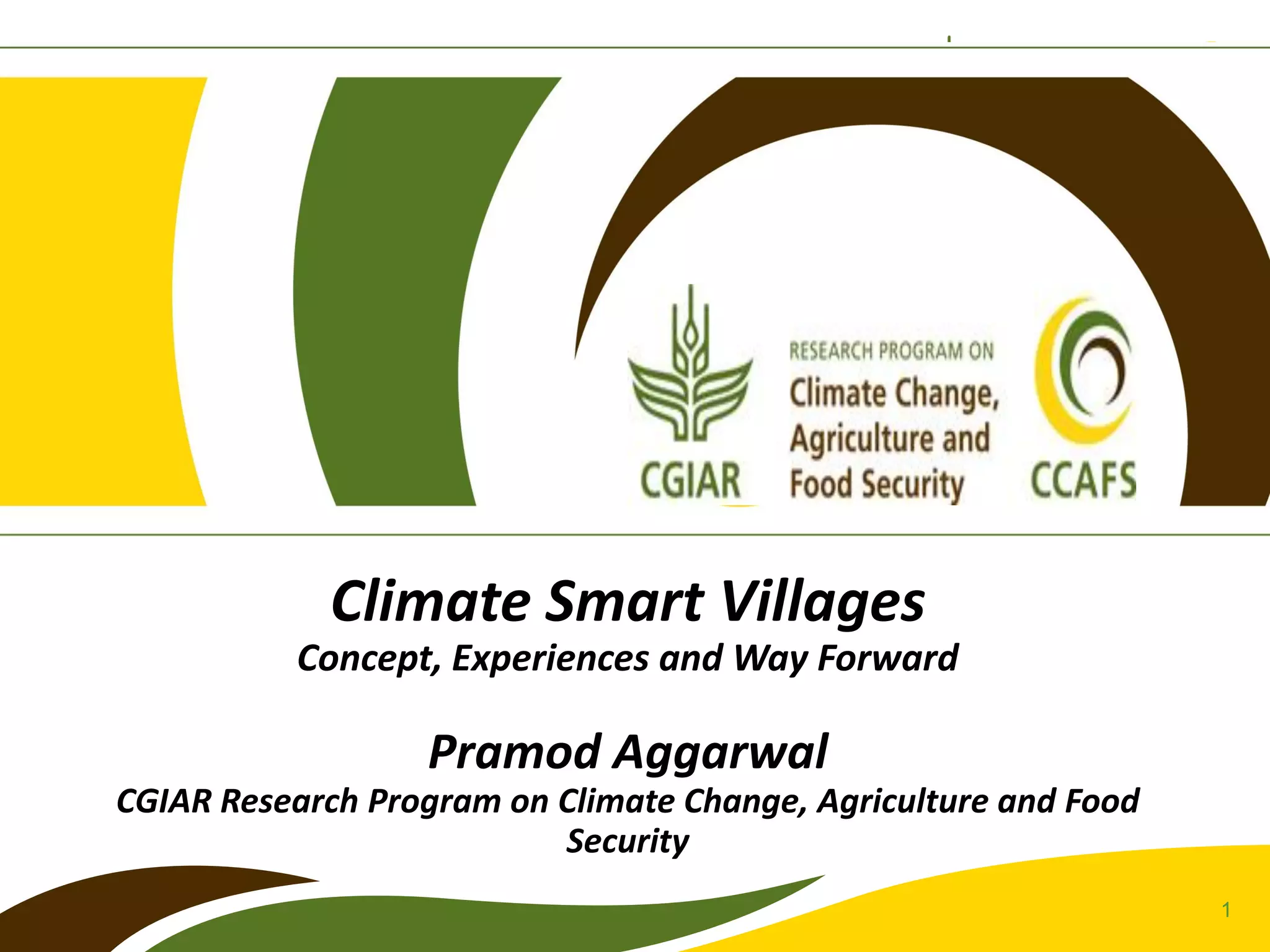 1
Climate Smart Villages
Concept, Experiences and Way Forward
Pramod Aggarwal
CGIAR Research Program on Climate Change, Agriculture and Food
Security
 