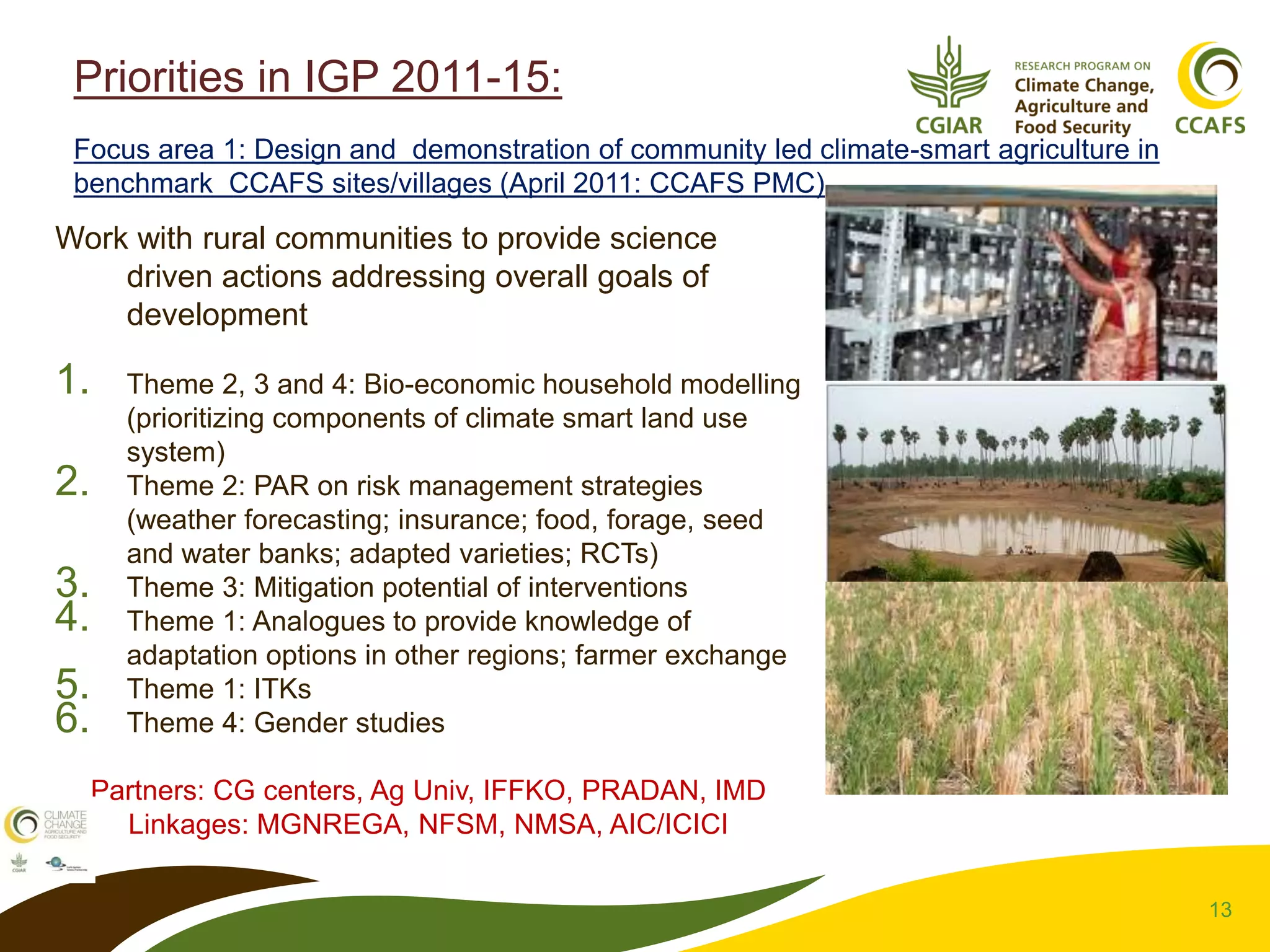 13
Priorities in IGP 2011-15:
Focus area 1: Design and demonstration of community led climate-smart agriculture in
benchmark CCAFS sites/villages (April 2011: CCAFS PMC)
Work with rural communities to provide science
driven actions addressing overall goals of
development
1. Theme 2, 3 and 4: Bio-economic household modelling
(prioritizing components of climate smart land use
system)
2. Theme 2: PAR on risk management strategies
(weather forecasting; insurance; food, forage, seed
and water banks; adapted varieties; RCTs)
3. Theme 3: Mitigation potential of interventions
4. Theme 1: Analogues to provide knowledge of
adaptation options in other regions; farmer exchange
5. Theme 1: ITKs
6. Theme 4: Gender studies
Partners: CG centers, Ag Univ, IFFKO, PRADAN, IMD
Linkages: MGNREGA, NFSM, NMSA, AIC/ICICI
 